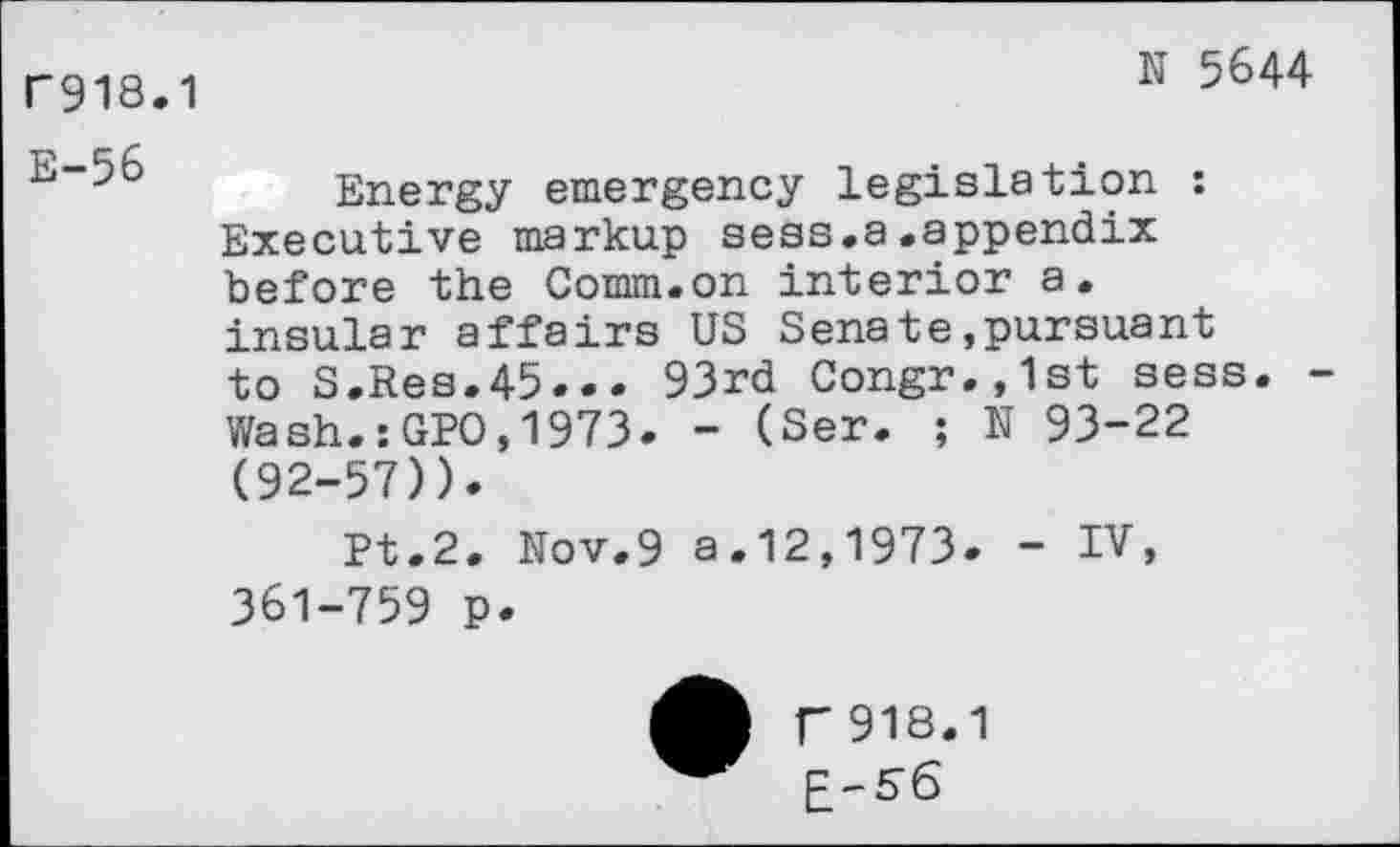 ﻿N 5644
F918.1
E~56 Energy emergency legislation : Executive markup sess.a.appendix before the Comm.on interior a. insular affairs US Senate»pursuant to S.Res.45... 93rd Congr.,1st sess. Wash.:GPO,1973. - (Ser. ; N 93-22 (92-57)).
Pt.2. Nov.9 a.12,1973. - IV, 361-759 p.
T918.1